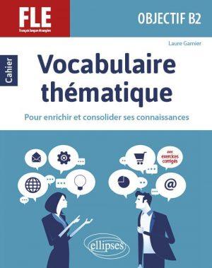FLE (FRANCAIS LANGUE ETRANGERE). OBJECTIF B2. VOCABULAIRE THEMATIQUE. CAHIER POUR ENRICHIR ET CONSOLIDER SES CONNAISSANCES AVEC EXERCICES CORRIGES.